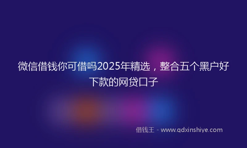 微信借钱你可借吗2025年精选，整合五个黑户好下款的网贷口子