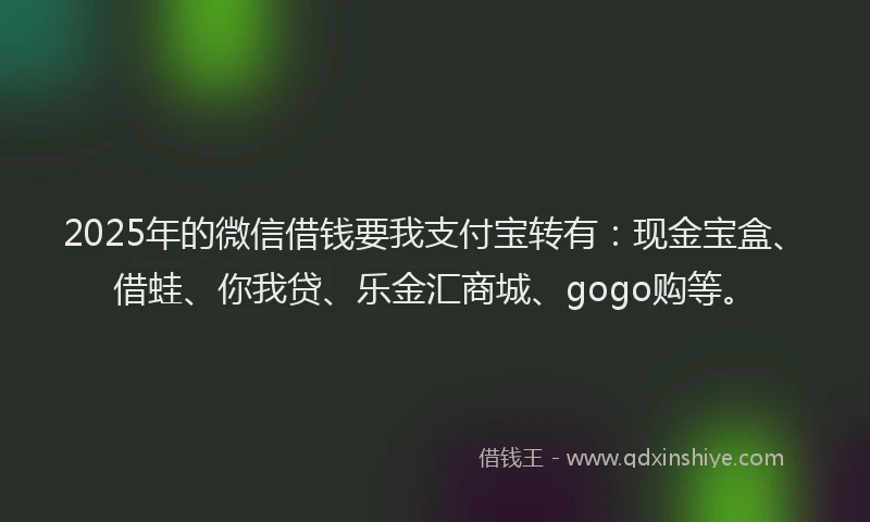 2025年的微信借钱要我支付宝转有：现金宝盒、借蛙、你我贷、乐金汇商城、gogo购等。