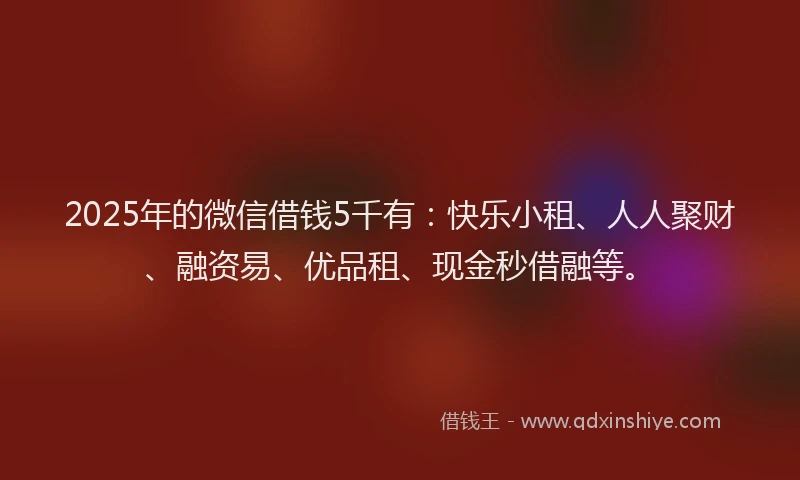 2025年的微信借钱5千有：快乐小租、人人聚财、融资易、优品租、现金秒借融等。