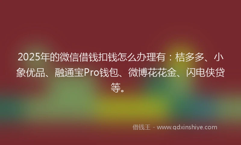 2025年的微信借钱扣钱怎么办理有：桔多多、小象优品、融通宝Pro钱包、微博花花金、闪电侠贷等。