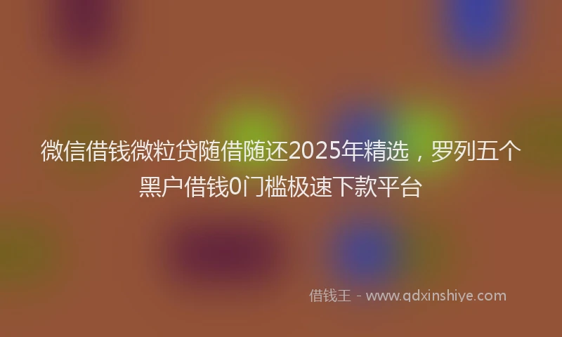 微信借钱微粒贷随借随还2025年精选，罗列五个黑户借钱0门槛极速下款平台