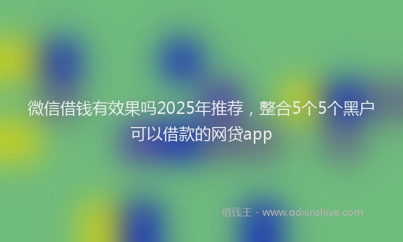 微信借钱有效果吗2025年推荐，整合5个5个黑户可以借款的网贷app