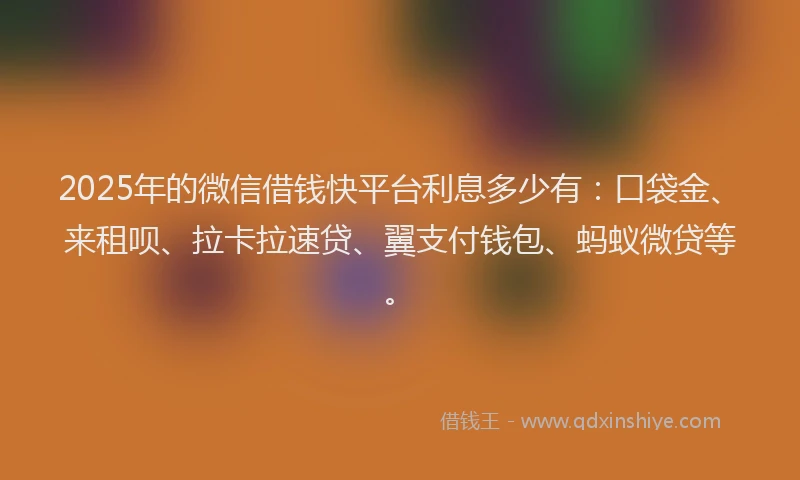 2025年的微信借钱快平台利息多少有：口袋金、来租呗、拉卡拉速贷、翼支付钱包、蚂蚁微贷等。