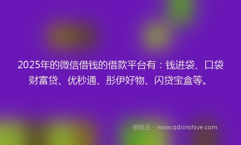 2025年的微信借钱的借款平台有：钱进袋、口袋财富贷、优秒通、彤伊好物、闪贷宝盒等。
