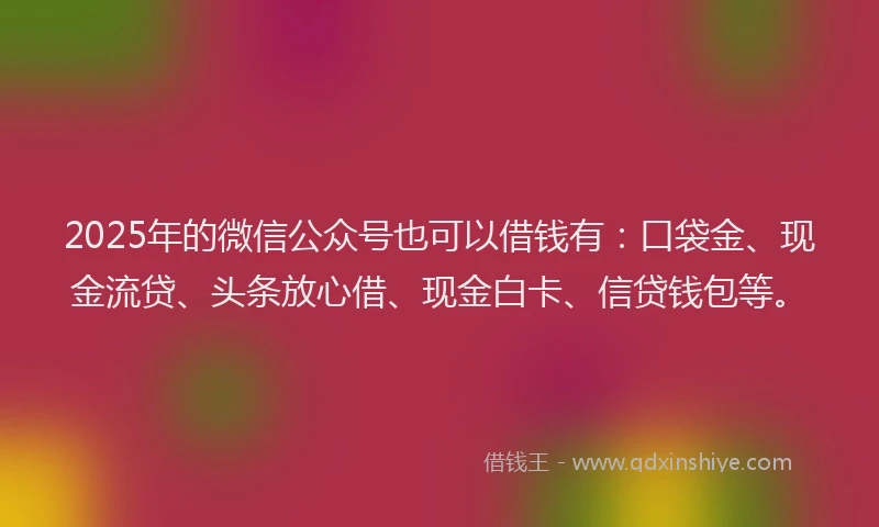 2025年的微信公众号也可以借钱有：口袋金、现金流贷、头条放心借、现金白卡、信贷钱包等。