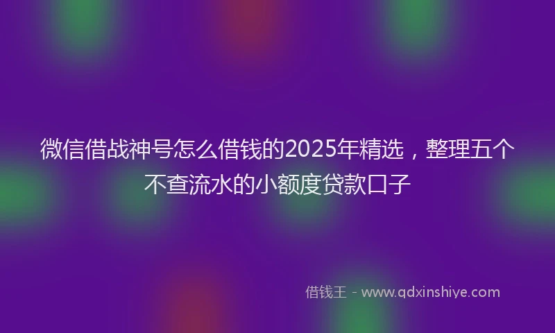 微信借战神号怎么借钱的2025年精选，整理五个不查流水的小额度贷款口子