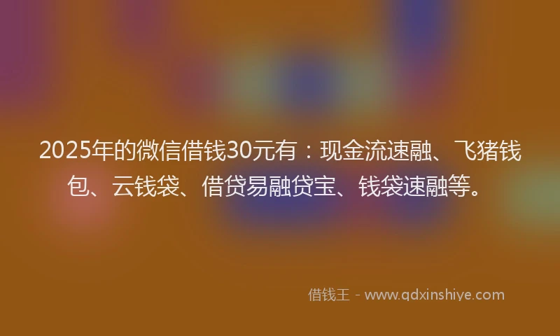 2025年的微信借钱30元有：现金流速融、飞猪钱包、云钱袋、借贷易融贷宝、钱袋速融等。