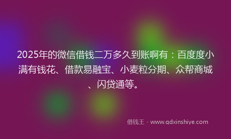 2025年的微信借钱二万多久到账啊有：百度度小满有钱花、借款易融宝、小麦粒分期、众帮商城、闪贷通等。