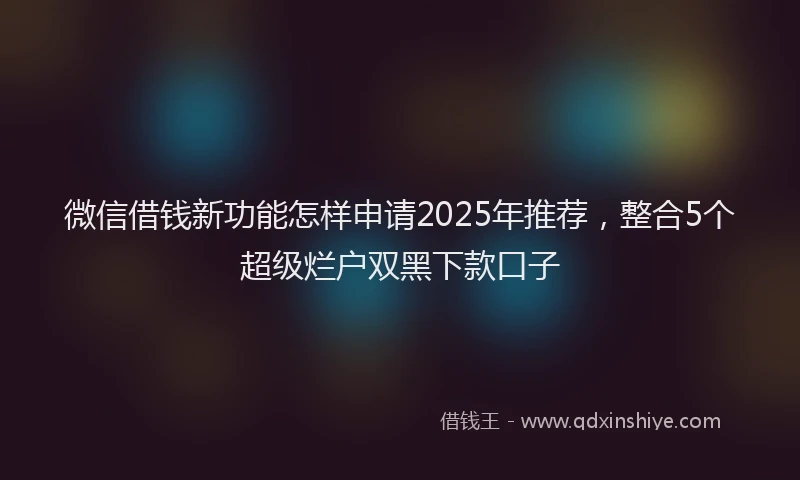 微信借钱新功能怎样申请2025年推荐，整合5个超级烂户双黑下款口子