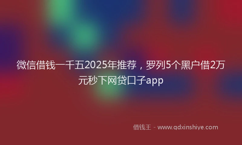 微信借钱一千五2025年推荐，罗列5个黑户借2万元秒下网贷口子app