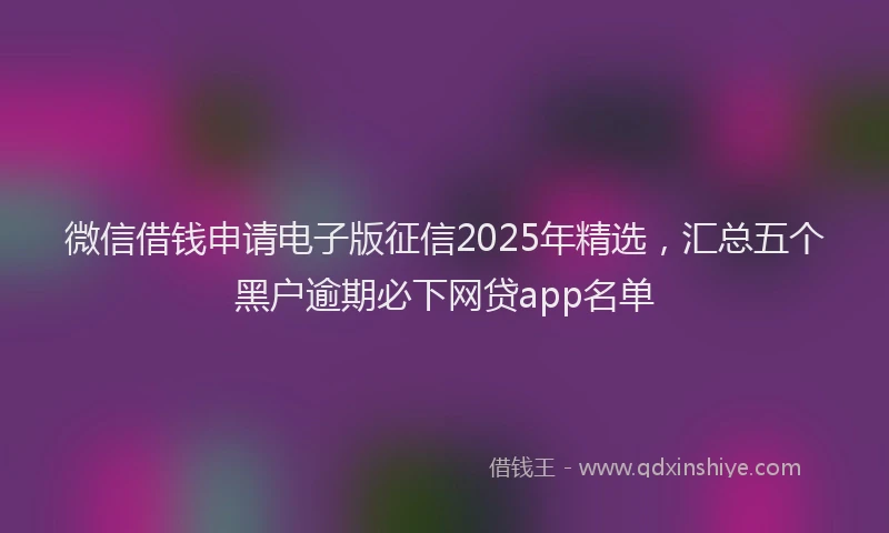 微信借钱申请电子版征信2025年精选，汇总五个黑户逾期必下网贷app名单