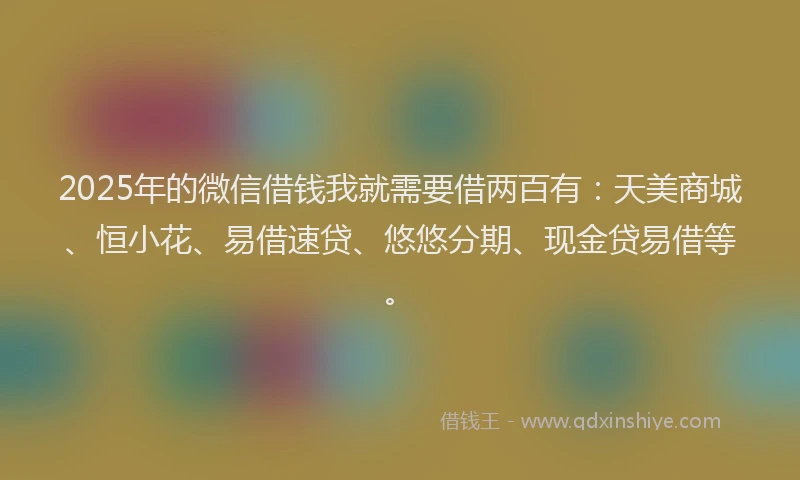 2025年的微信借钱我就需要借两百有：天美商城、恒小花、易借速贷、悠悠分期、现金贷易借等。