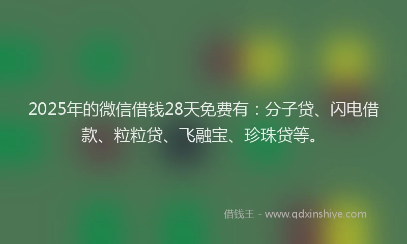 2025年的微信借钱28天免费有：分子贷、闪电借款、粒粒贷、飞融宝、珍珠贷等。