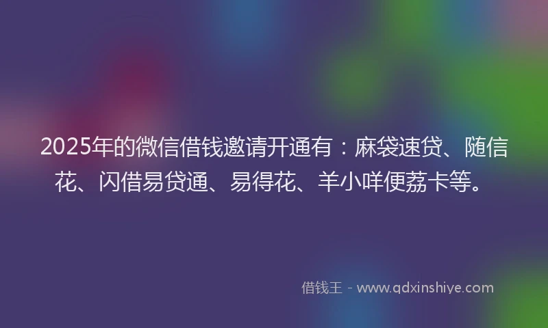 2025年的微信借钱邀请开通有：麻袋速贷、随信花、闪借易贷通、易得花、羊小咩便荔卡等。