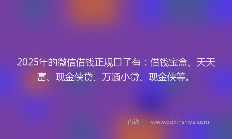 2025年的微信借钱正规口子有：借钱宝盒、天天富、现金侠贷、万通小贷、现金侠等。