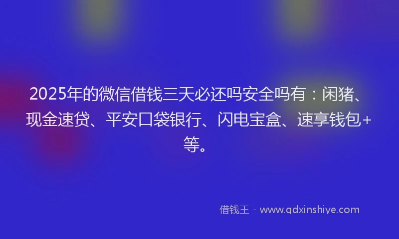 2025年的微信借钱三天必还吗安全吗有：闲猪、现金速贷、平安口袋银行、闪电宝盒、速享钱包+等。