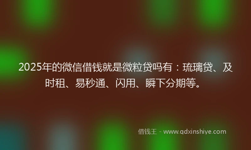 2025年的微信借钱就是微粒贷吗有：琉璃贷、及时租、易秒通、闪用、瞬下分期等。