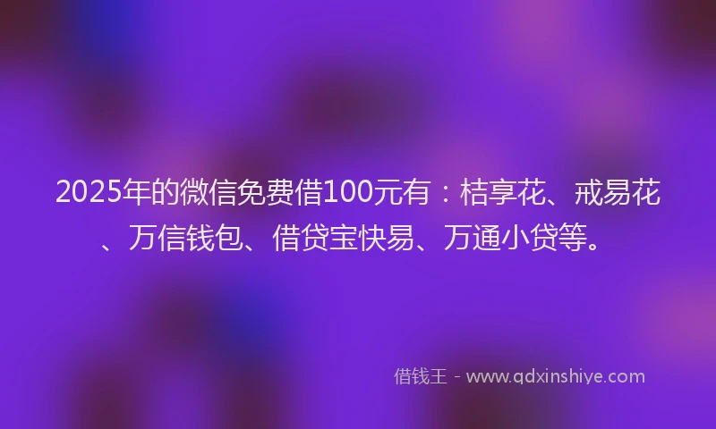 2025年的微信免费借100元有：桔享花、戒易花、万信钱包、借贷宝快易、万通小贷等。