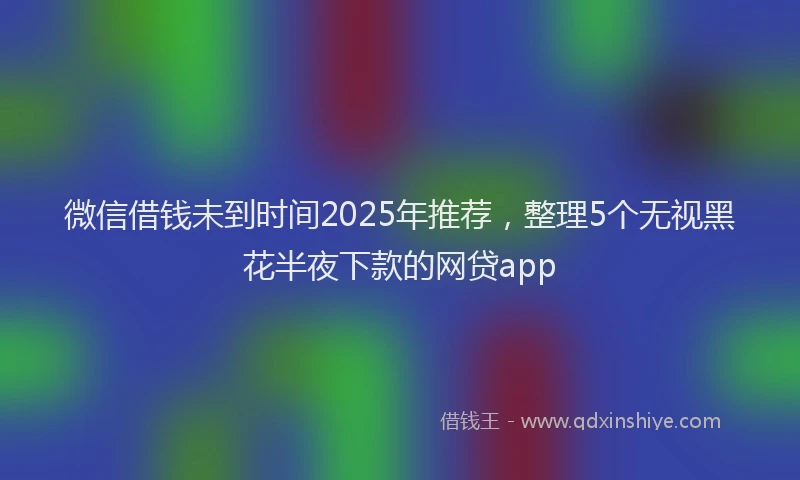 微信借钱未到时间2025年推荐，整理5个无视黑花半夜下款的网贷app