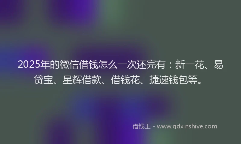 2025年的微信借钱怎么一次还完有：新一花、易贷宝、星辉借款、借钱花、捷速钱包等。