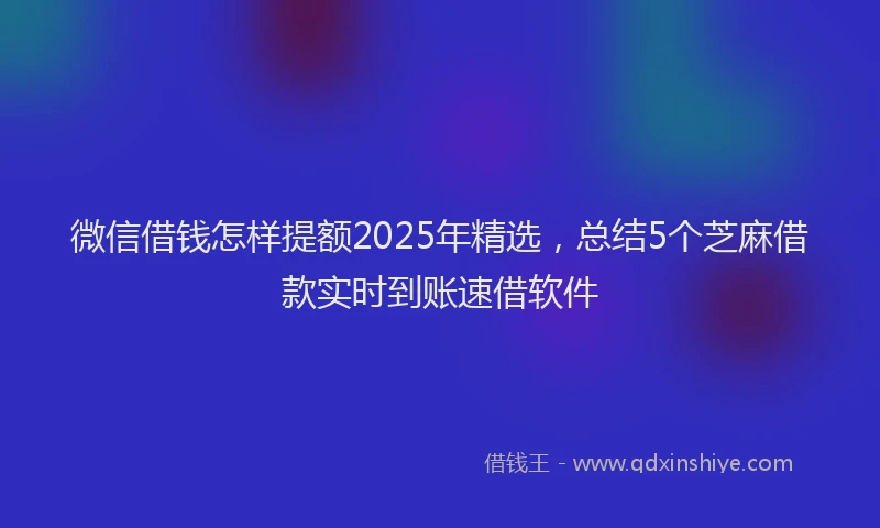 微信借钱怎样提额2025年精选，总结5个芝麻借款实时到账速借软件