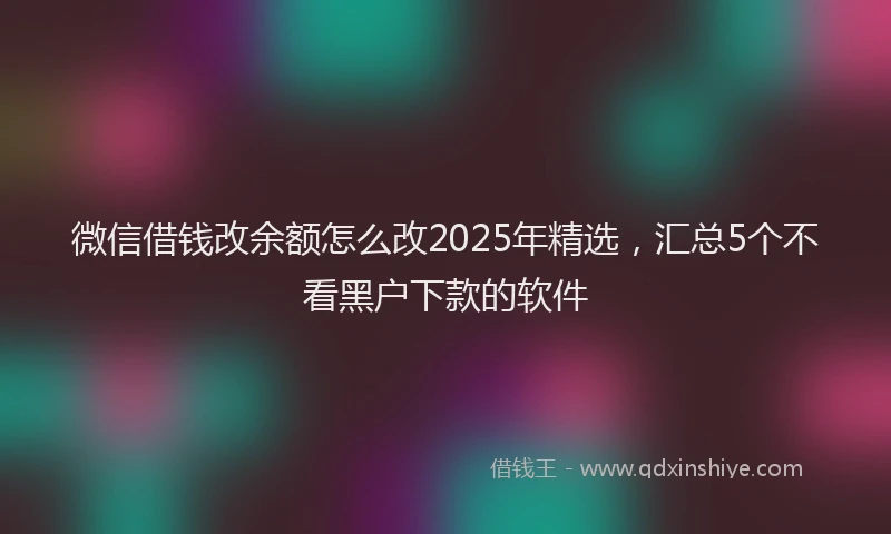 微信借钱改余额怎么改2025年精选，汇总5个不看黑户下款的软件