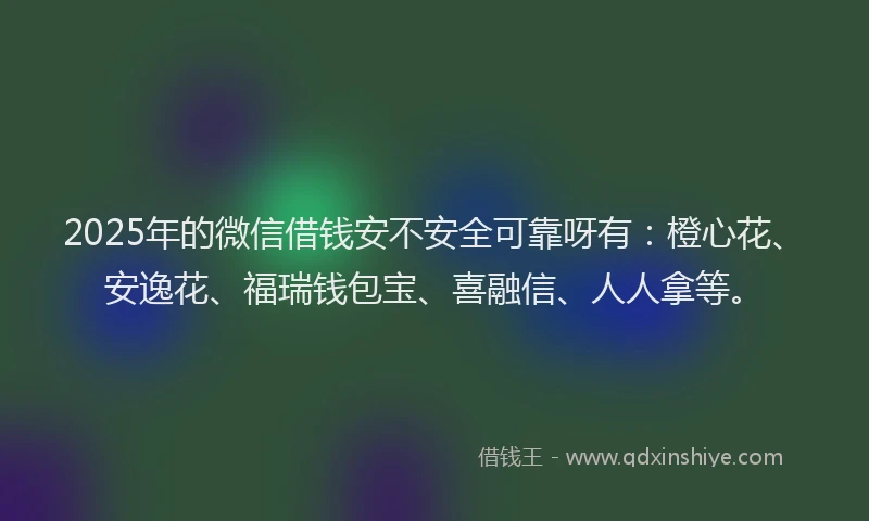 2025年的微信借钱安不安全可靠呀有：橙心花、安逸花、福瑞钱包宝、喜融信、人人拿等。