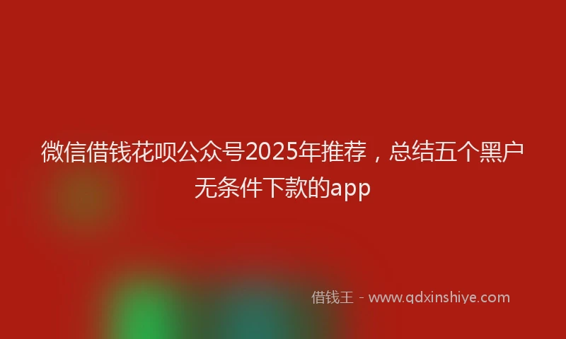 微信借钱花呗公众号2025年推荐，总结五个黑户无条件下款的app