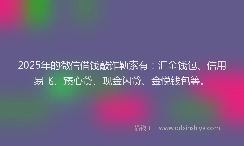 2025年的微信借钱敲诈勒索有：汇金钱包、信用易飞、臻心贷、现金闪贷、金悦钱包等。