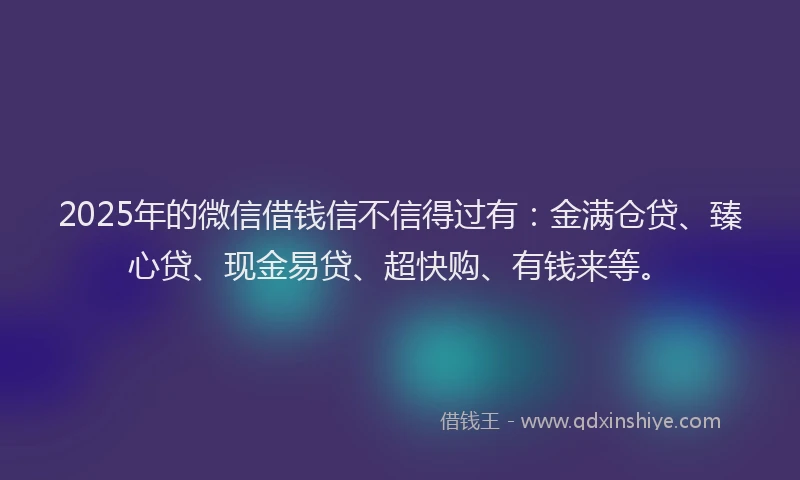 2025年的微信借钱信不信得过有：金满仓贷、臻心贷、现金易贷、超快购、有钱来等。