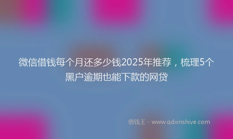 微信借钱每个月还多少钱2025年推荐，梳理5个黑户逾期也能下款的网贷