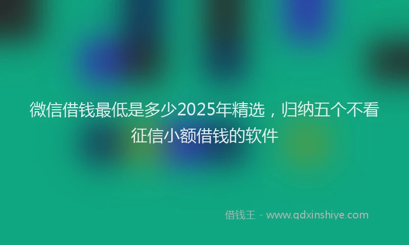 微信借钱最低是多少2025年精选，归纳五个不看征信小额借钱的软件