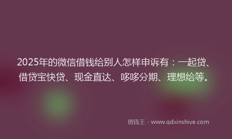 2025年的微信借钱给别人怎样申诉有：一起贷、借贷宝快贷、现金直达、哆哆分期、理想给等。