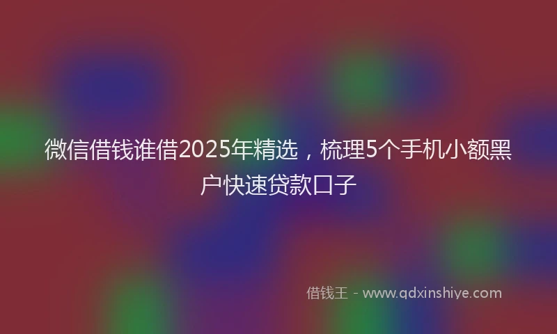 微信借钱谁借2025年精选，梳理5个手机小额黑户快速贷款口子