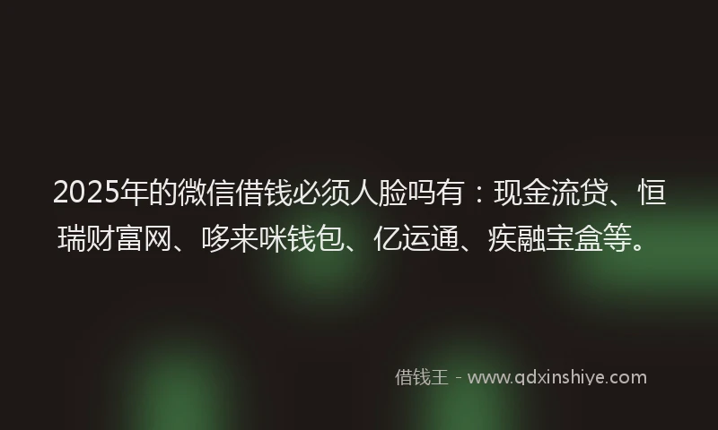 2025年的微信借钱必须人脸吗有：现金流贷、恒瑞财富网、哆来咪钱包、亿运通、疾融宝盒等。