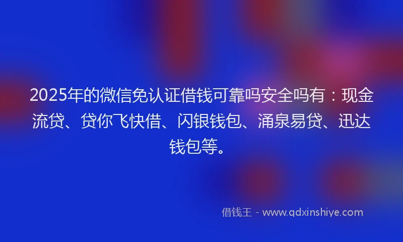 2025年的微信免认证借钱可靠吗安全吗有：现金流贷、贷你飞快借、闪银钱包、涌泉易贷、迅达钱包等。