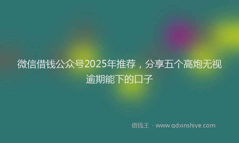 微信借钱公众号2025年推荐，分享五个高炮无视逾期能下的口子