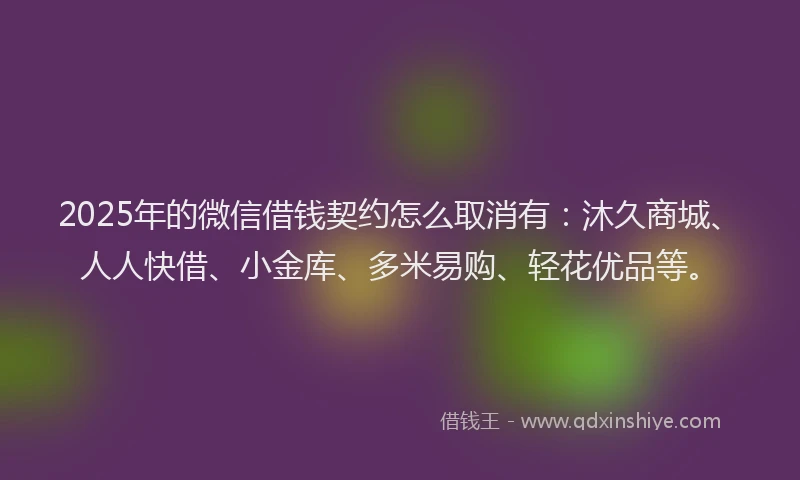 2025年的微信借钱契约怎么取消有：沐久商城、人人快借、小金库、多米易购、轻花优品等。