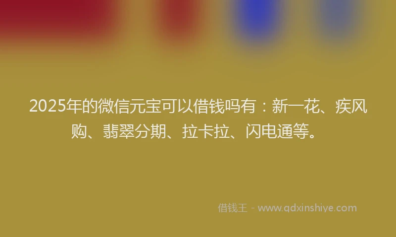 2025年的微信元宝可以借钱吗有：新一花、疾风购、翡翠分期、拉卡拉、闪电通等。