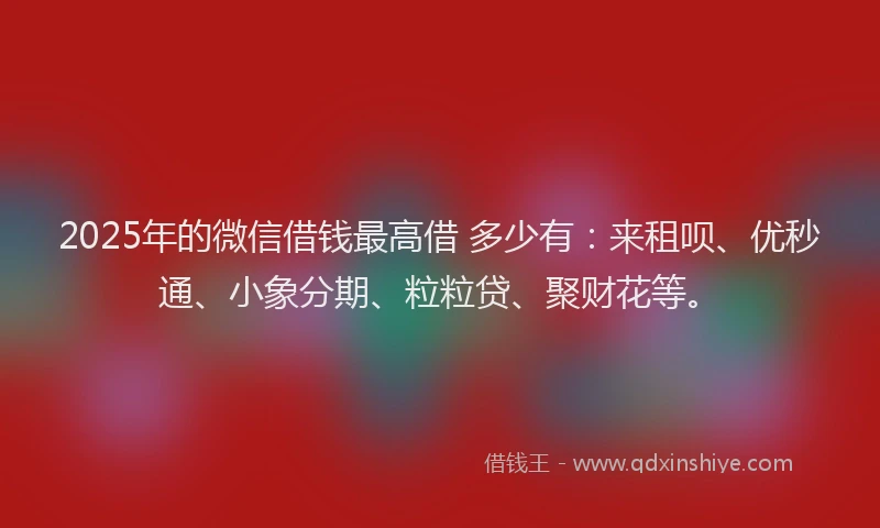 2025年的微信借钱最高借 多少有：来租呗、优秒通、小象分期、粒粒贷、聚财花等。