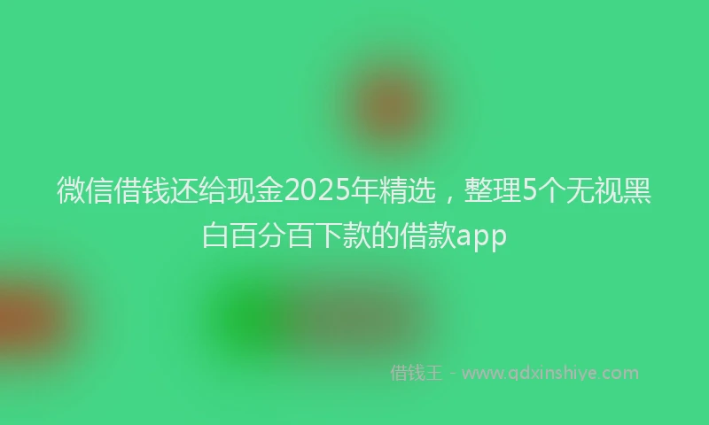 微信借钱还给现金2025年精选，整理5个无视黑白百分百下款的借款app
