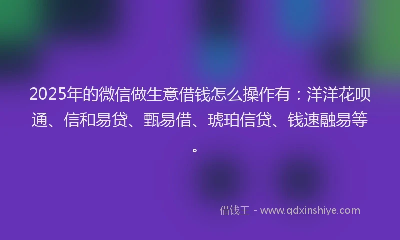 2025年的微信做生意借钱怎么操作有：洋洋花呗通、信和易贷、甄易借、琥珀信贷、钱速融易等。