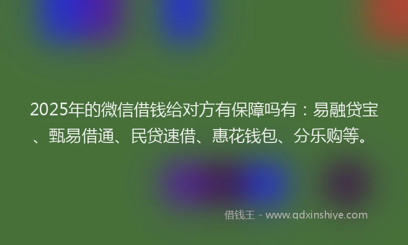 2025年的微信借钱给对方有保障吗有：易融贷宝、甄易借通、民贷速借、惠花钱包、分乐购等。