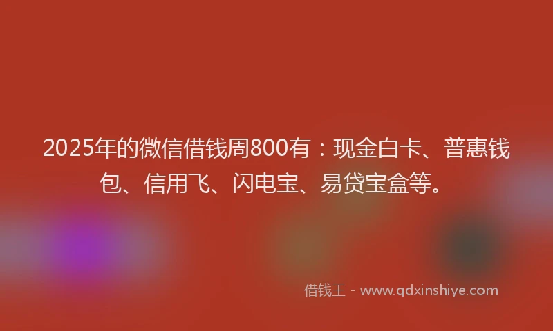 2025年的微信借钱周800有：现金白卡、普惠钱包、信用飞、闪电宝、易贷宝盒等。
