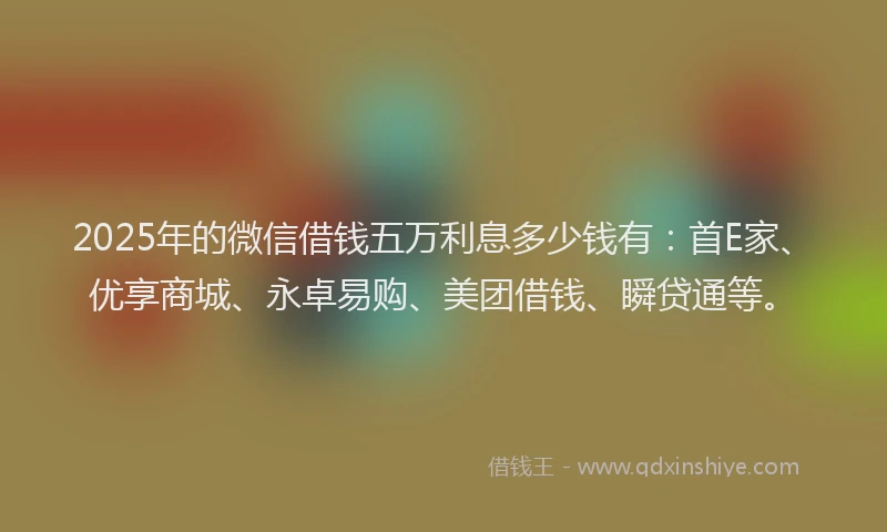 2025年的微信借钱五万利息多少钱有：首E家、优享商城、永卓易购、美团借钱、瞬贷通等。