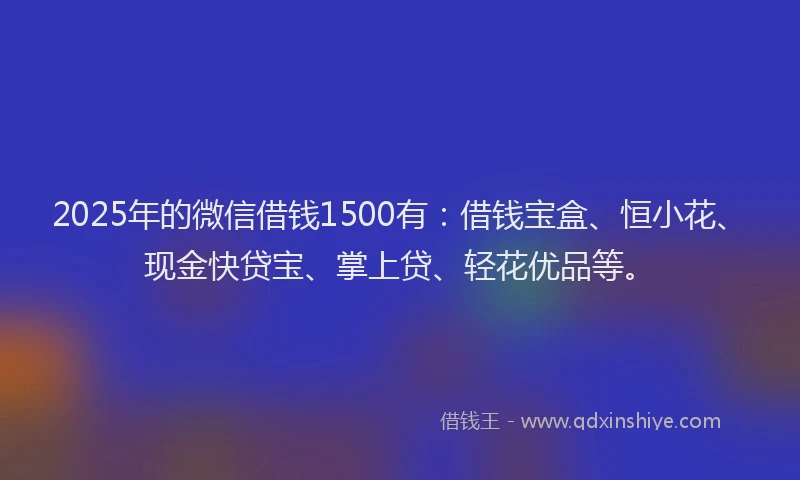 2025年的微信借钱1500有：借钱宝盒、恒小花、现金快贷宝、掌上贷、轻花优品等。