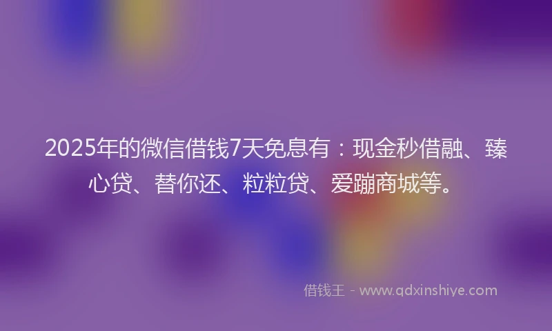 2025年的微信借钱7天免息有：现金秒借融、臻心贷、替你还、粒粒贷、爱蹦商城等。