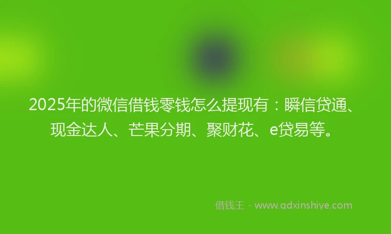 2025年的微信借钱零钱怎么提现有：瞬信贷通、现金达人、芒果分期、聚财花、e贷易等。