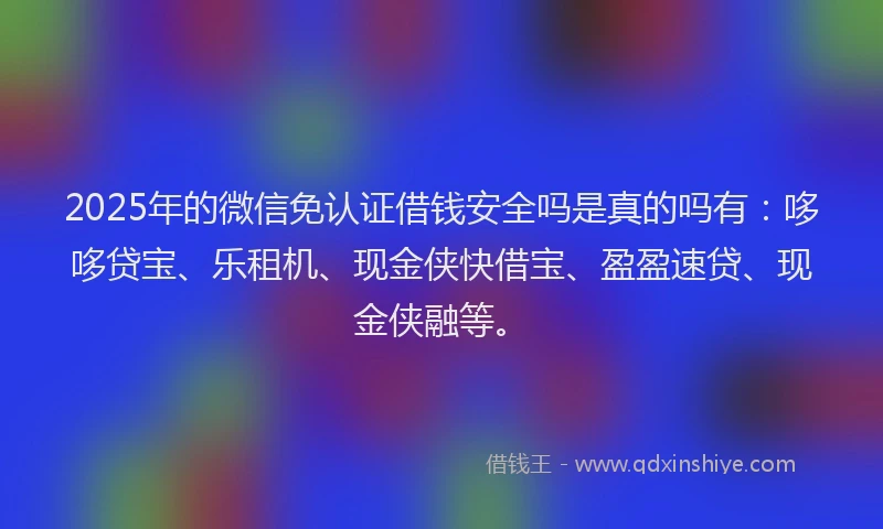 2025年的微信免认证借钱安全吗是真的吗有：哆哆贷宝、乐租机、现金侠快借宝、盈盈速贷、现金侠融等。
