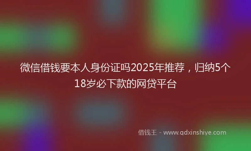 微信借钱要本人身份证吗2025年推荐，归纳5个18岁必下款的网贷平台